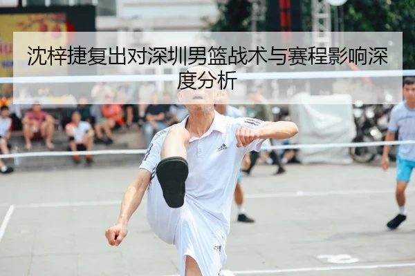 沈梓捷复出对深圳男篮战术与赛程影响深度分析（HG）